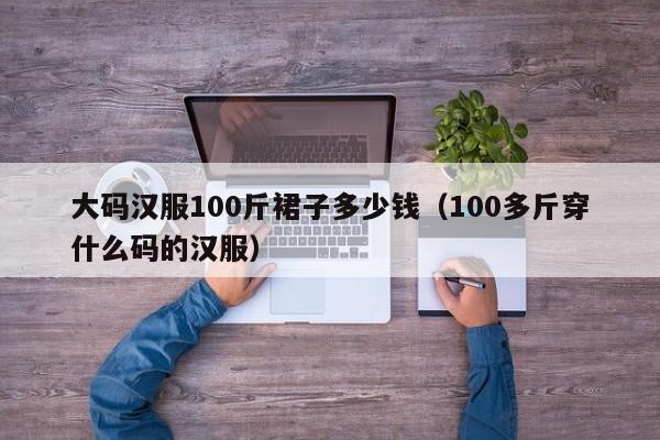 大码汉服100斤裙子多少钱（100多斤穿什么码的汉服）