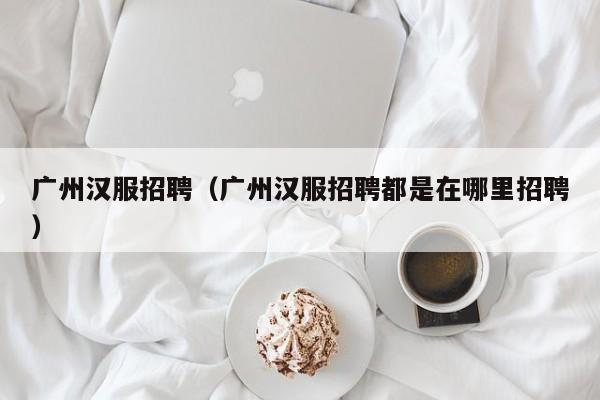 广州汉服招聘（广州汉服招聘都是在哪里招聘）