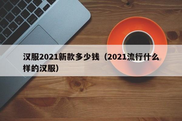 汉服2021新款多少钱（2021流行什么样的汉服）