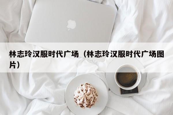 林志玲汉服时代广场（林志玲汉服时代广场图片）