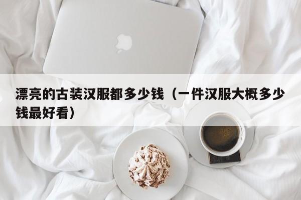 漂亮的古装汉服都多少钱（一件汉服大概多少钱最好看）