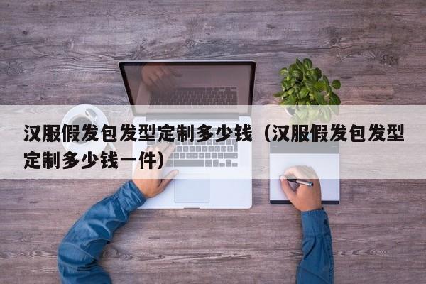 汉服假发包发型定制多少钱（汉服假发包发型定制多少钱一件）