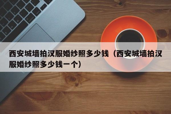 西安城墙拍汉服婚纱照多少钱（西安城墙拍汉服婚纱照多少钱一个）