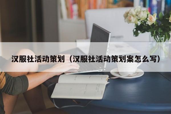 汉服社活动策划（汉服社活动策划案怎么写）