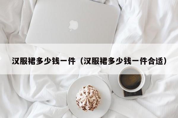 汉服裙多少钱一件（汉服裙多少钱一件合适）