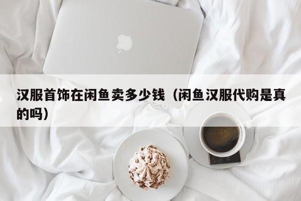 汉服首饰在闲鱼卖多少钱（闲鱼汉服代购是真的吗）