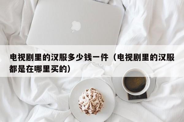 电视剧里的汉服多少钱一件（电视剧里的汉服都是在哪里买的）