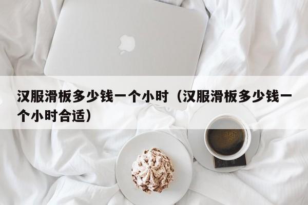 汉服滑板多少钱一个小时（汉服滑板多少钱一个小时合适）