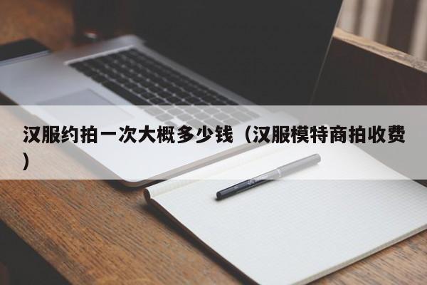 汉服约拍一次大概多少钱（汉服模特商拍收费）