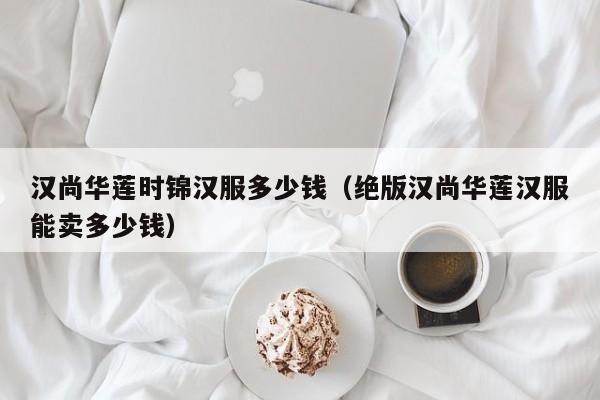 汉尚华莲时锦汉服多少钱（绝版汉尚华莲汉服能卖多少钱）