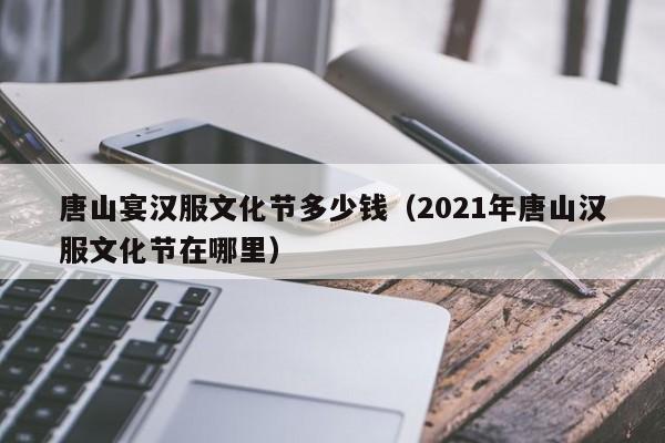 唐山宴汉服文化节多少钱（2021年唐山汉服文化节在哪里）