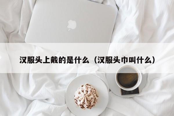 汉服头上戴的是什么（汉服头巾叫什么）