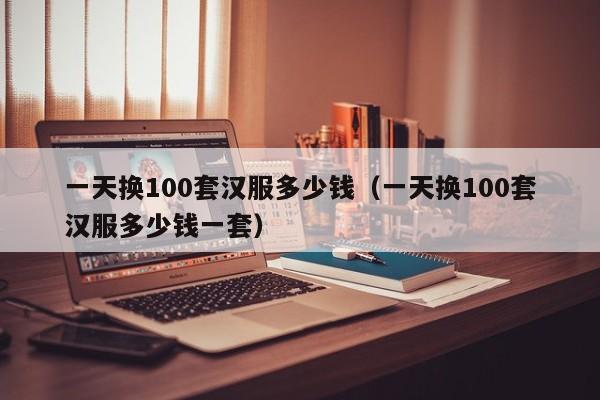 一天换100套汉服多少钱（一天换100套汉服多少钱一套）