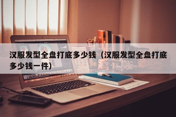 汉服发型全盘打底多少钱（汉服发型全盘打底多少钱一件）