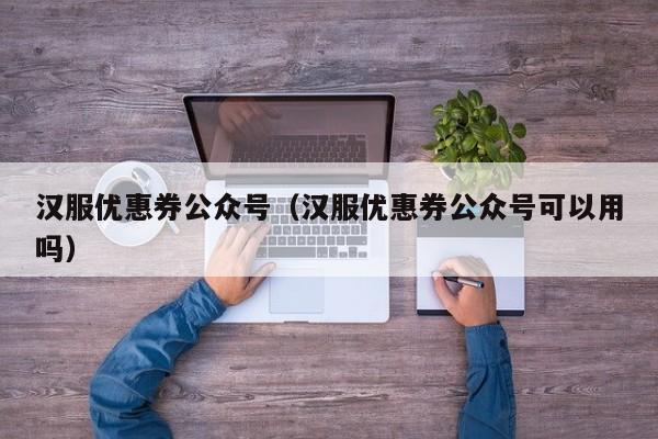 汉服优惠券公众号（汉服优惠券公众号可以用吗）