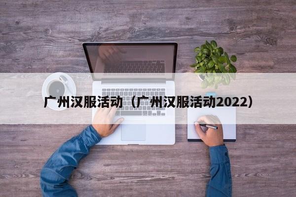 广州汉服活动（广州汉服活动2022）