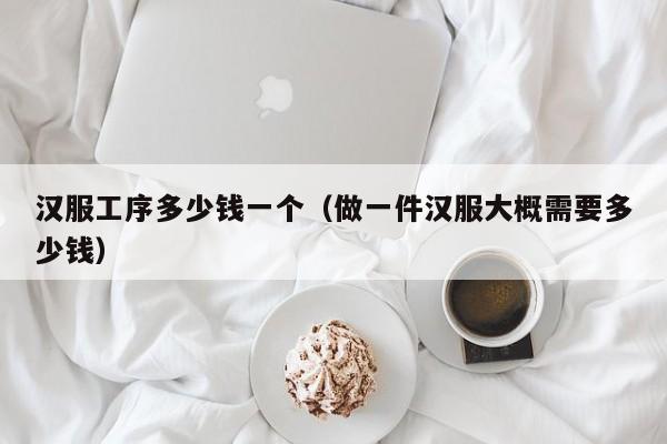 汉服工序多少钱一个（做一件汉服大概需要多少钱）