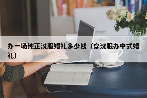 办一场纯正汉服婚礼多少钱（穿汉服办中式婚礼）