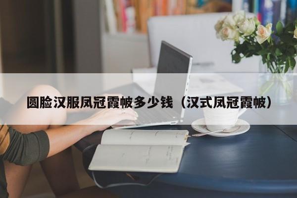 圆脸汉服凤冠霞帔多少钱（汉式凤冠霞帔）