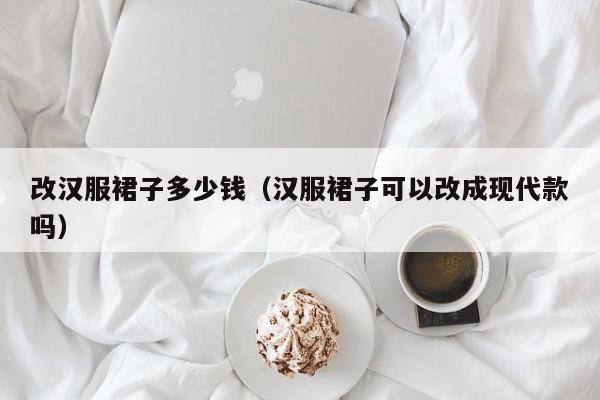 改汉服裙子多少钱（汉服裙子可以改成现代款吗）