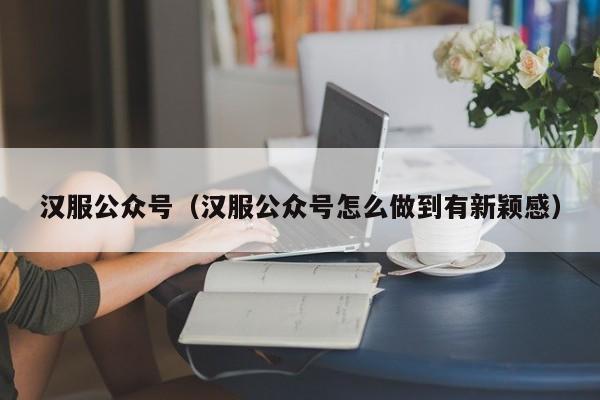 汉服公众号（汉服公众号怎么做到有新颖感）