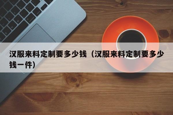 汉服来料定制要多少钱（汉服来料定制要多少钱一件）