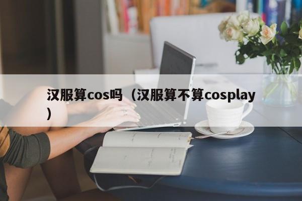 汉服算cos吗（汉服算不算cosplay）