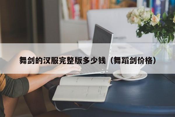 舞剑的汉服完整版多少钱（舞蹈剑价格）