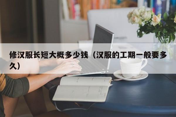 修汉服长短大概多少钱（汉服的工期一般要多久）