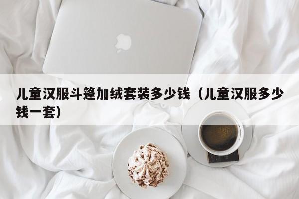 儿童汉服斗篷加绒套装多少钱（儿童汉服多少钱一套）