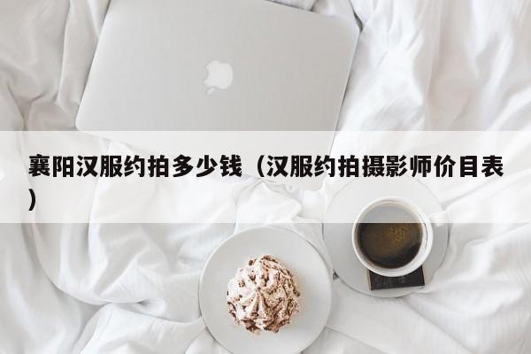 襄阳汉服约拍多少钱（汉服约拍摄影师价目表）