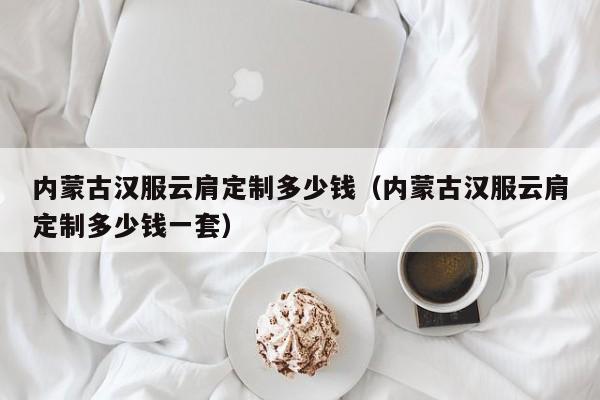 内蒙古汉服云肩定制多少钱（内蒙古汉服云肩定制多少钱一套）