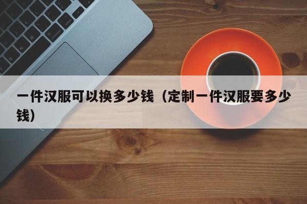 一件汉服可以换多少钱（定制一件汉服要多少钱）