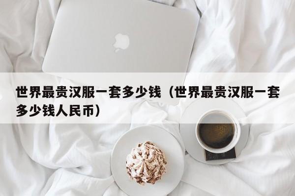 世界最贵汉服一套多少钱（世界最贵汉服一套多少钱人民币）