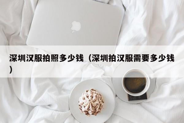 深圳汉服拍照多少钱（深圳拍汉服需要多少钱）