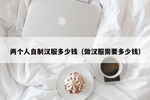 两个人自制汉服多少钱（做汉服需要多少钱）