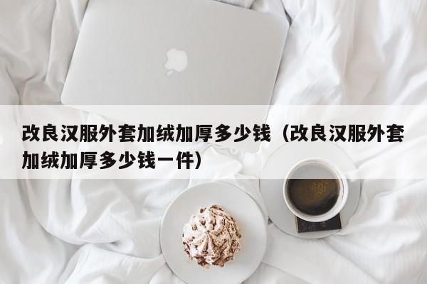 改良汉服外套加绒加厚多少钱（改良汉服外套加绒加厚多少钱一件）