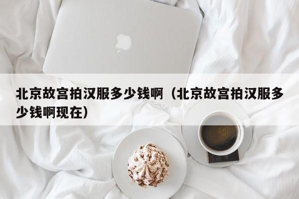 北京故宫拍汉服多少钱啊（北京故宫拍汉服多少钱啊现在）