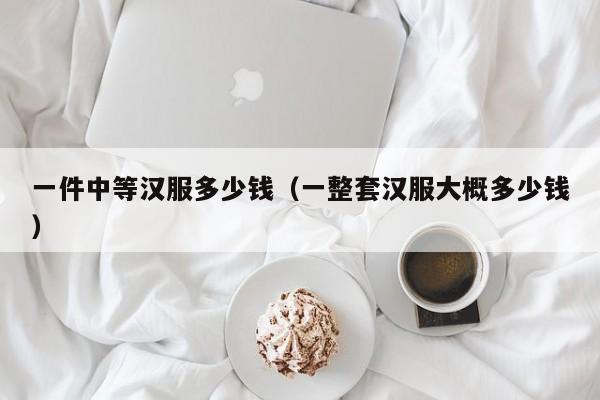 一件中等汉服多少钱（一整套汉服大概多少钱）