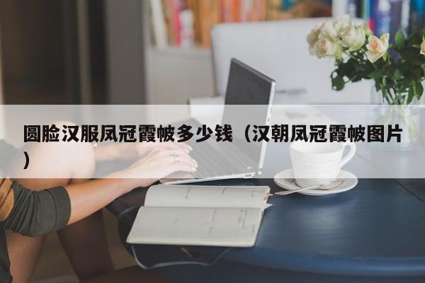 圆脸汉服凤冠霞帔多少钱（汉朝凤冠霞帔图片）