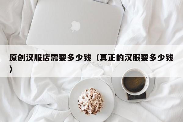 原创汉服店需要多少钱（真正的汉服要多少钱）