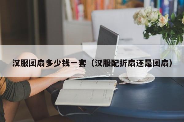 汉服团扇多少钱一套（汉服配折扇还是团扇）