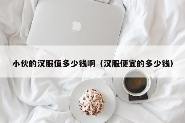 小伙的汉服值多少钱啊（汉服便宜的多少钱）