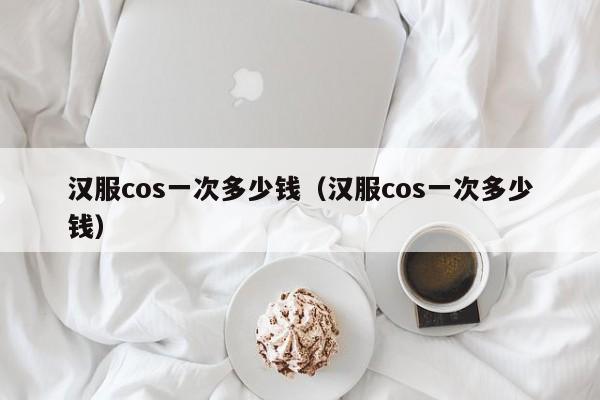 汉服cos一次多少钱（汉服cos一次多少钱）