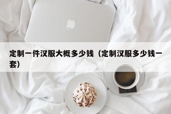 定制一件汉服大概多少钱（定制汉服多少钱一套）