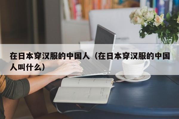 在日本穿汉服的中国人（在日本穿汉服的中国人叫什么）