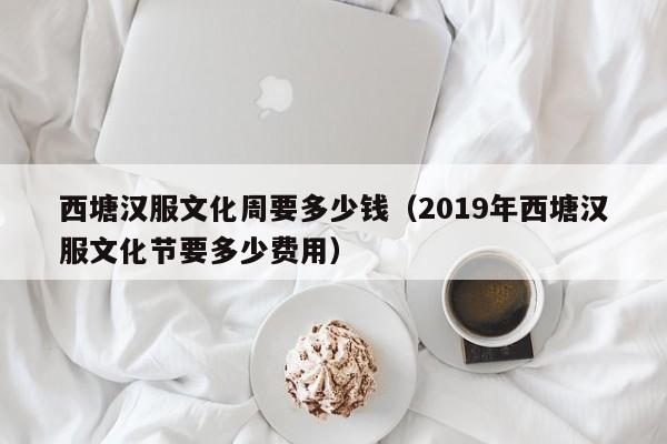 西塘汉服文化周要多少钱（2019年西塘汉服文化节要多少费用）