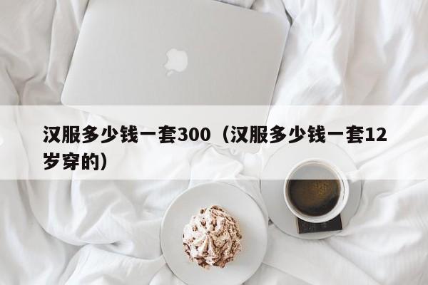 汉服多少钱一套300（汉服多少钱一套12岁穿的）