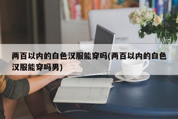 两百以内的白色汉服能穿吗(两百以内的白色汉服能穿吗男)