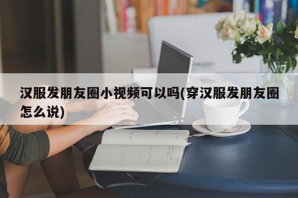 汉服发朋友圈小视频可以吗(穿汉服发朋友圈怎么说)